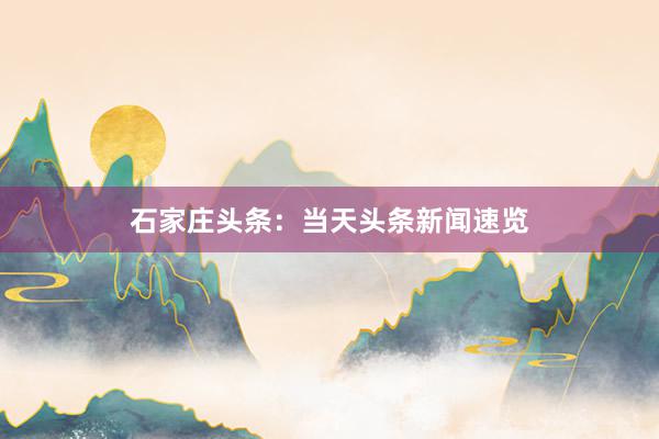 石家庄头条：当天头条新闻速览
